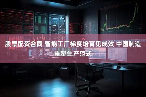 股票配资合同 智能工厂梯度培育见成效 中国制造重塑生产范式