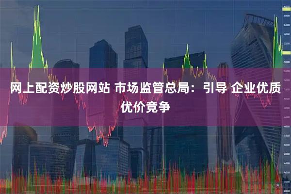 网上配资炒股网站 市场监管总局：引导 企业优质优价竞争