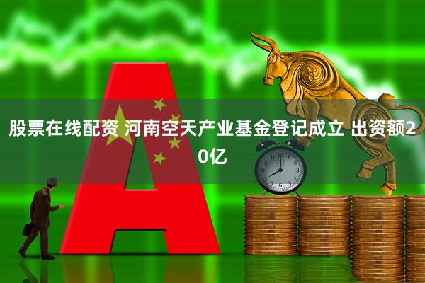 股票在线配资 河南空天产业基金登记成立 出资额20亿