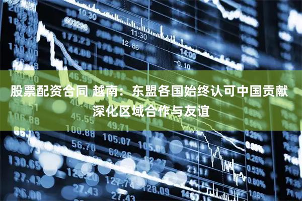 股票配资合同 越南：东盟各国始终认可中国贡献 深化区域合作与友谊