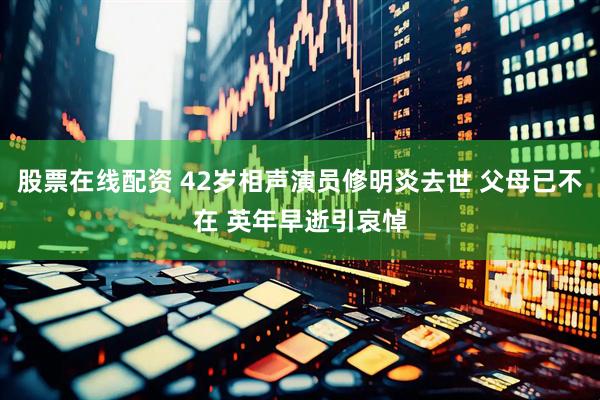 股票在线配资 42岁相声演员修明炎去世 父母已不在 英年早逝引哀悼
