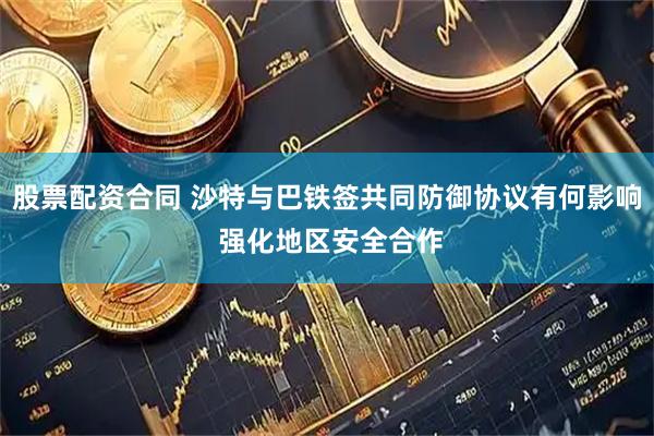 股票配资合同 沙特与巴铁签共同防御协议有何影响 强化地区安全合作