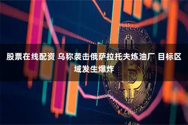 股票在线配资 乌称袭击俄萨拉托夫炼油厂 目标区域发生爆炸
