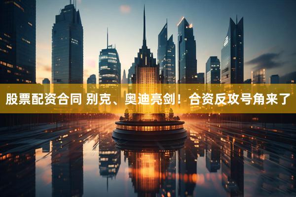 股票配资合同 别克、奥迪亮剑！合资反攻号角来了