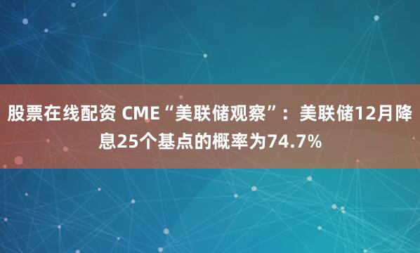 股票在线配资 CME“美联储观察”：美联储12月降息25个基点的概率为74.7%