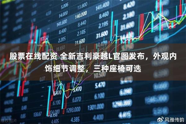 股票在线配资 全新吉利豪越L官图发布，外观内饰细节调整，三种座椅可选