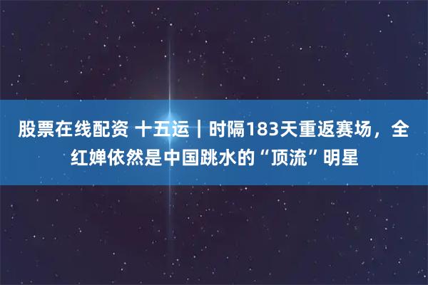 股票在线配资 十五运|时隔183天重返赛场,全红婵依然是中国跳水的“顶流”明星