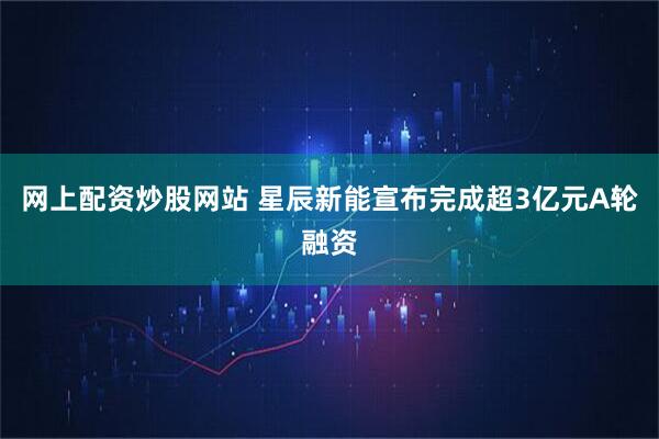 网上配资炒股网站 星辰新能宣布完成超3亿元A轮融资