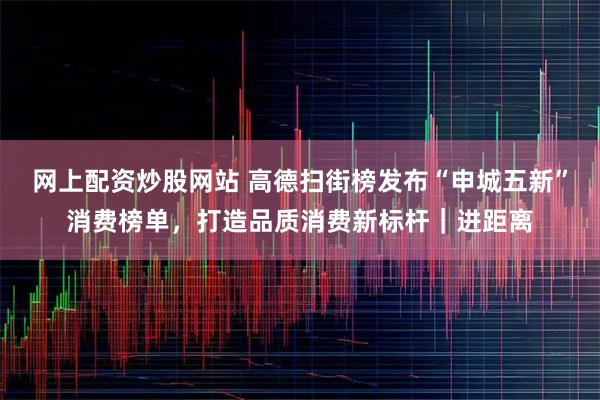 网上配资炒股网站 高德扫街榜发布“申城五新”消费榜单,打造品质消费新标杆|进距离