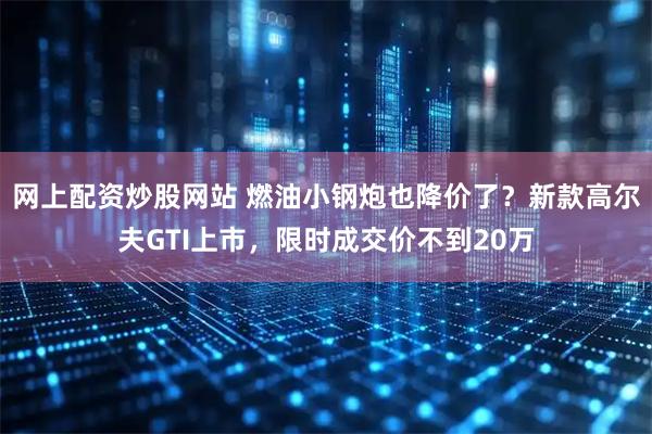 网上配资炒股网站 燃油小钢炮也降价了？新款高尔夫GTI上市，限时成交价不到20万