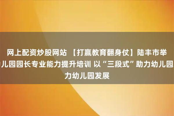 网上配资炒股网站 【打赢教育翻身仗】陆丰市举办幼儿园园长专业能力提升培训 以“三段式”助力幼儿园发展