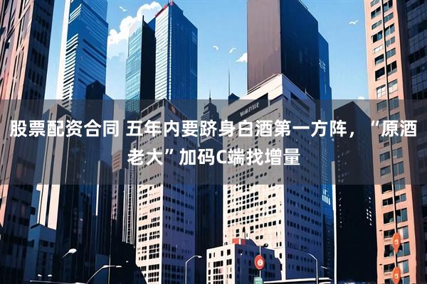 股票配资合同 五年内要跻身白酒第一方阵，“原酒老大”加码C端找增量