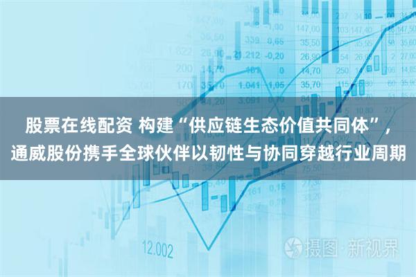 股票在线配资 构建“供应链生态价值共同体”,通威股份携手全球伙伴以韧性与协同穿越行业周期