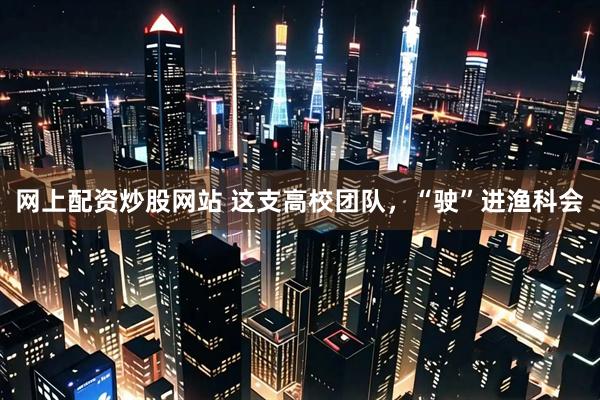 网上配资炒股网站 这支高校团队，“驶”进渔科会