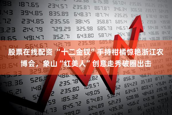 股票在线配资 “十二金钗”手持柑橘惊艳浙江农博会，象山“红美人”创意走秀破圈出击